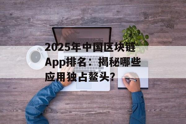 2025年中国区块链App排名:揭秘哪些应用独占鳌头?-第1张图片-佛山资讯网 2025年中国区块链App排名:揭秘哪些应用独占鳌头?-第1张图片-佛山资讯网