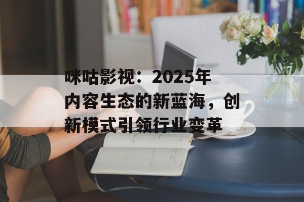 咪咕影视：2025年内容生态的新蓝海，创新模式引领行业变革-第1张图片-佛山资讯网