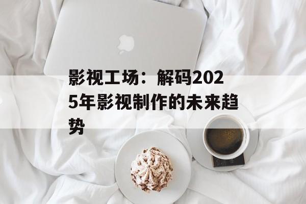 影视工场：解码2025年影视制作的未来趋势-第1张图片-佛山资讯网