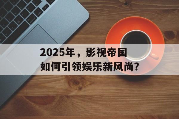 2025年，影视帝国如何引领娱乐新风尚？-第1张图片-佛山资讯网