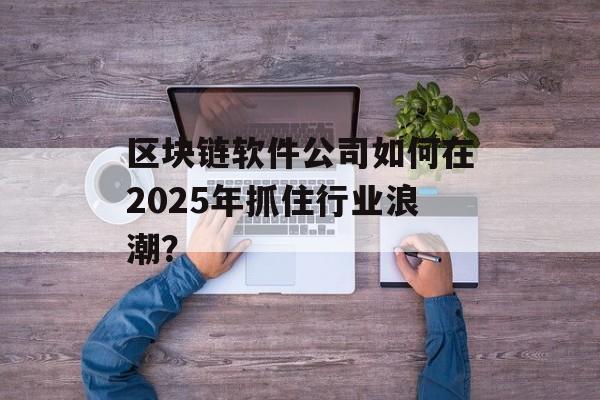 区块链软件公司如何在2025年抓住行业浪潮？-第1张图片-佛山资讯网