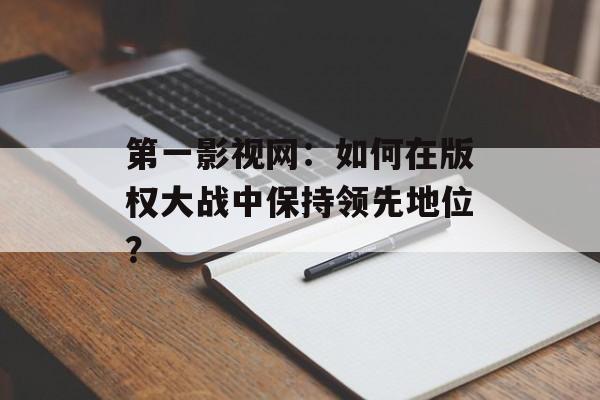 第一影视网：如何在版权大战中保持领先地位？-第1张图片-佛山资讯网