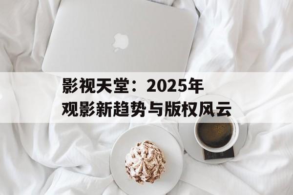 影视天堂:2025年观影新趋势与版权风云-第1张图片-佛山资讯网 影视天堂:2025年观影新趋势与版权风云-第1张图片-佛山资讯网