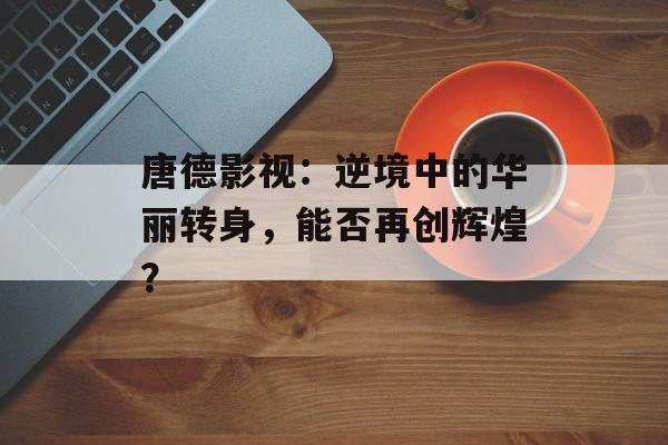 唐德影视：逆境中的华丽转身，能否再创辉煌？-第1张图片-佛山资讯网