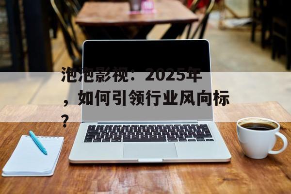 泡泡影视:2025年,如何引领行业风向标?-第1张图片-佛山资讯网 泡泡影视:2025年,如何引领行业风向标?-第1张图片-佛山资讯网