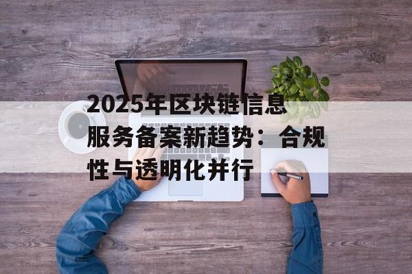 2025年区块链信息服务备案新趋势:合规性与透明化并行-第1张图片-佛山资讯网 2025年区块链信息服务备案新趋势:合规性与透明化并行-第1张图片-佛山资讯网