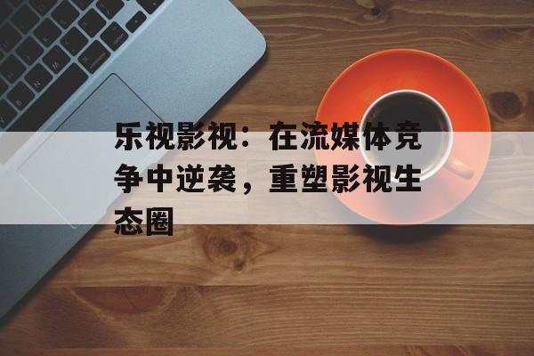 乐视影视:在流媒体竞争中逆袭,重塑影视生态圈-第1张图片-佛山资讯网 乐视影视:在流媒体竞争中逆袭,重塑影视生态圈-第1张图片-佛山资讯网