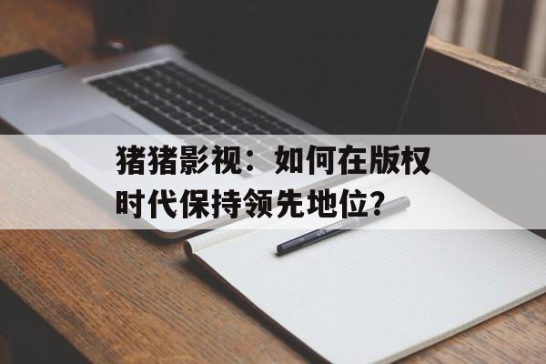 猪猪影视:如何在版权时代保持领先地位?-第1张图片-佛山资讯网 猪猪影视:如何在版权时代保持领先地位?-第1张图片-佛山资讯网