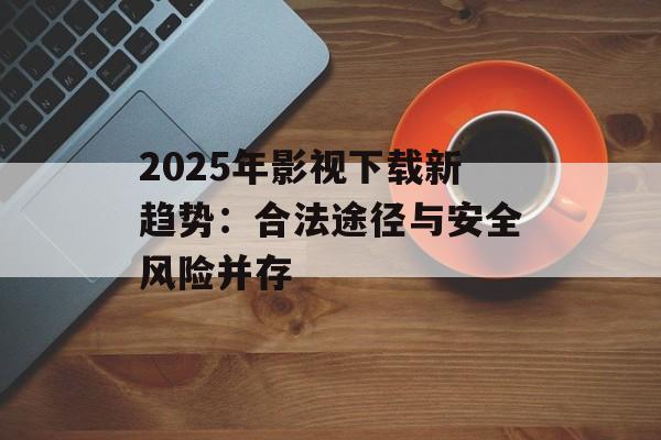 2025年影视下载新趋势:合法途径与安全风险并存-第1张图片-佛山资讯网 2025年影视下载新趋势:合法途径与安全风险并存-第1张图片-佛山资讯网
