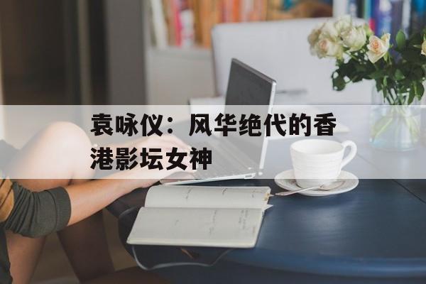 袁咏仪：风华绝代的香港影坛女神-第1张图片-佛山资讯网