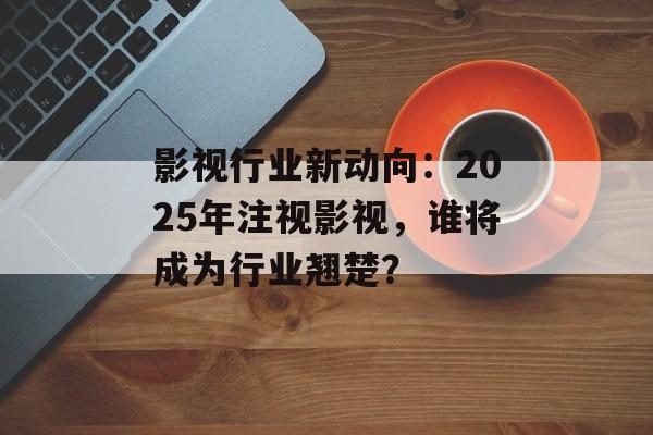 影视行业新动向:2025年注视影视,谁将成为行业翘楚?-第1张图片-佛山资讯网 影视行业新动向:2025年注视影视,谁将成为行业翘楚?-第1张图片-佛山资讯网
