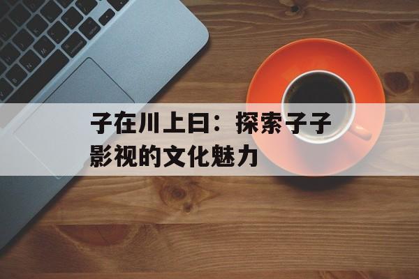 子在川上曰:探索子子影视的文化魅力-第1张图片-佛山资讯网 子在川上曰:探索子子影视的文化魅力-第1张图片-佛山资讯网