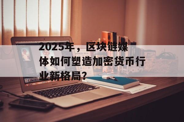 2025年，区块链媒体如何塑造加密货币行业新格局？-第1张图片-佛山资讯网