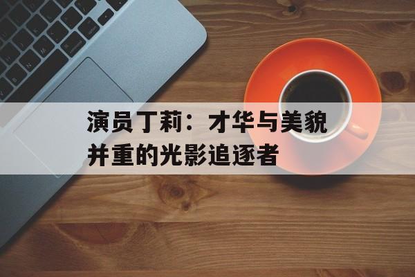 演员丁莉:才华与美貌并重的光影追逐者-第1张图片-佛山资讯网 演员丁莉:才华与美貌并重的光影追逐者-第1张图片-佛山资讯网