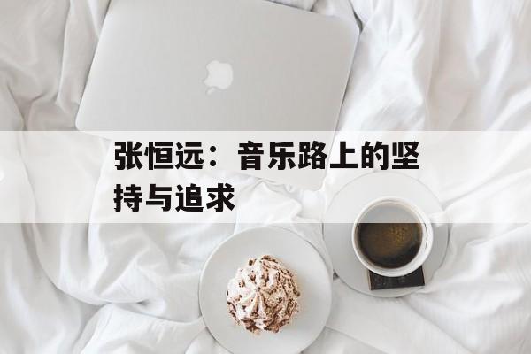 张恒远：音乐路上的坚持与追求-第1张图片-佛山资讯网