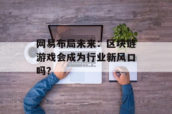 网易布局未来:区块链游戏会成为行业新风口吗?-第1张图片-佛山资讯网 网易布局未来:区块链游戏会成为行业新风口吗?-第1张图片-佛山资讯网