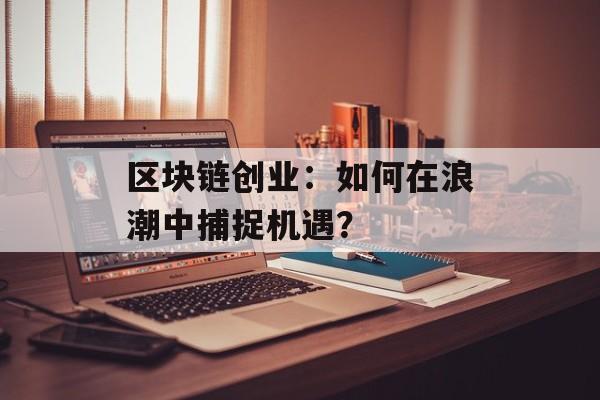 区块链创业:如何在浪潮中捕捉机遇?-第1张图片-佛山资讯网 区块链创业:如何在浪潮中捕捉机遇?-第1张图片-佛山资讯网