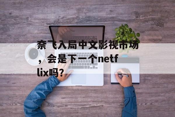 奈飞入局中文影视市场,会是下一个netflix吗?-第1张图片-佛山资讯网 奈飞入局中文影视市场,会是下一个netflix吗?-第1张图片-佛山资讯网