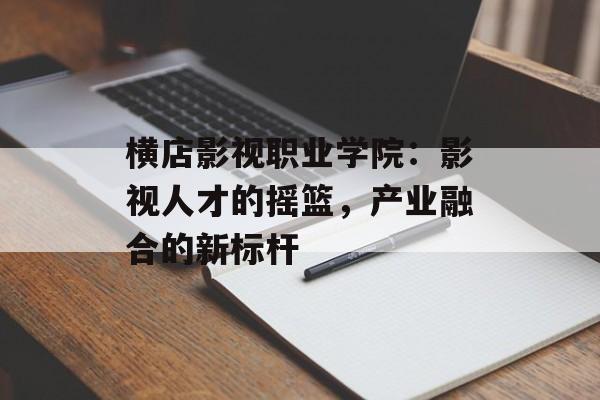 横店影视职业学院:影视人才的摇篮,产业融合的新标杆-第1张图片-佛山资讯网 横店影视职业学院:影视人才的摇篮,产业融合的新标杆-第1张图片-佛山资讯网