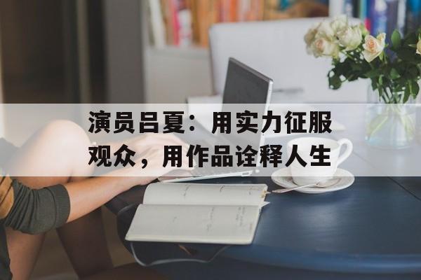 演员吕夏：用实力征服观众，用作品诠释人生-第1张图片-佛山资讯网