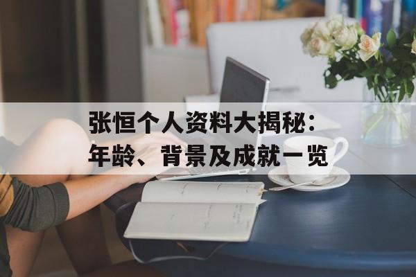 张恒个人资料大揭秘:年龄、背景及成就一览-第1张图片-佛山资讯网 张恒个人资料大揭秘:年龄、背景及成就一览-第1张图片-佛山资讯网