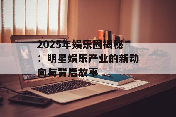 2025年娱乐圈揭秘:明星娱乐产业的新动向与背后故事-第1张图片-佛山资讯网 2025年娱乐圈揭秘:明星娱乐产业的新动向与背后故事-第1张图片-佛山资讯网