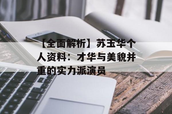 【全面解析】苏玉华个人资料：才华与美貌并重的实力派演员-第1张图片-佛山资讯网