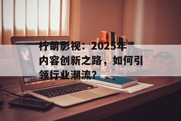 柠萌影视:2025年内容创新之路,如何引领行业潮流?-第1张图片-佛山资讯网 柠萌影视:2025年内容创新之路,如何引领行业潮流?-第1张图片-佛山资讯网