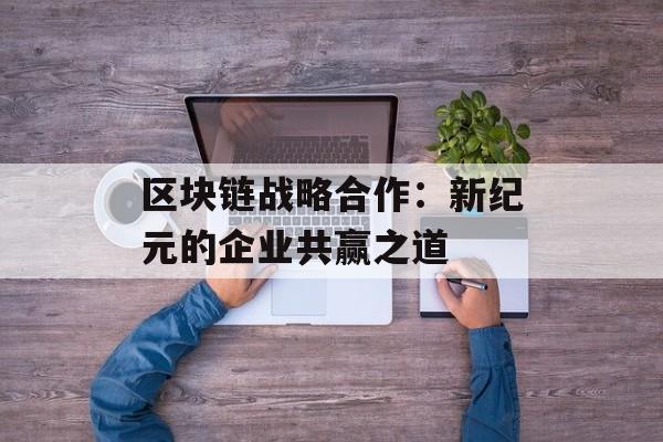 区块链战略合作:新纪元的企业共赢之道-第1张图片-佛山资讯网 区块链战略合作:新纪元的企业共赢之道-第1张图片-佛山资讯网