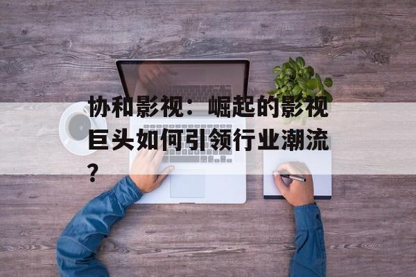 协和影视:崛起的影视巨头如何引领行业潮流?-第1张图片-佛山资讯网 协和影视:崛起的影视巨头如何引领行业潮流?-第1张图片-佛山资讯网