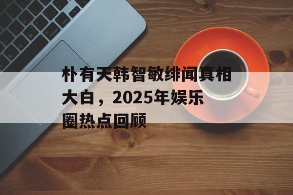 朴有天韩智敏绯闻真相大白，2025年娱乐圈热点回顾-第1张图片-佛山资讯网