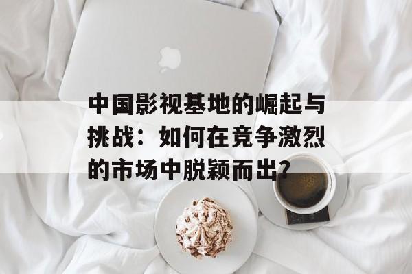 中国影视基地的崛起与挑战：如何在竞争激烈的市场中脱颖而出？-第1张图片-佛山资讯网