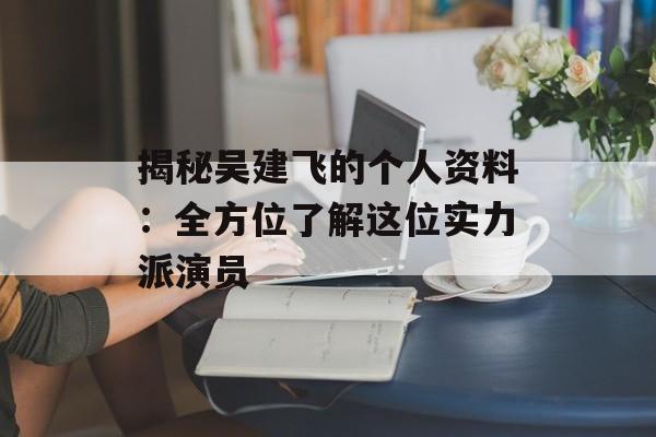 揭秘吴建飞的个人资料：全方位了解这位实力派演员-第1张图片-佛山资讯网