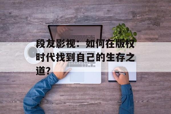 段友影视:如何在版权时代找到自己的生存之道?-第1张图片-佛山资讯网 段友影视:如何在版权时代找到自己的生存之道?-第1张图片-佛山资讯网