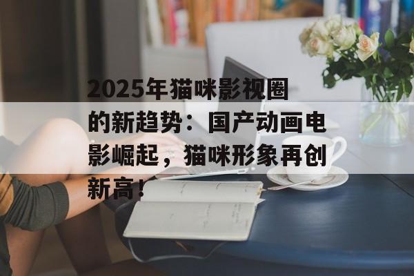 2025年猫咪影视圈的新趋势:国产动画电影崛起,猫咪形象再创新高!-第1张图片-佛山资讯网 2025年猫咪影视圈的新趋势:国产动画电影崛起,猫咪形象再创新高!-第1张图片-佛山资讯网
