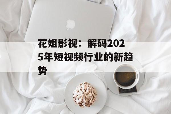 花姐影视：解码2025年短视频行业的新趋势-第1张图片-佛山资讯网