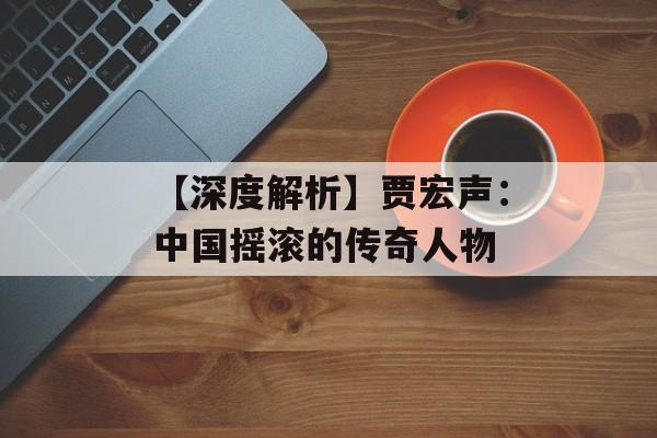 【深度解析】贾宏声:中国摇滚的传奇人物-第1张图片-佛山资讯网 【深度解析】贾宏声:中国摇滚的传奇人物-第1张图片-佛山资讯网