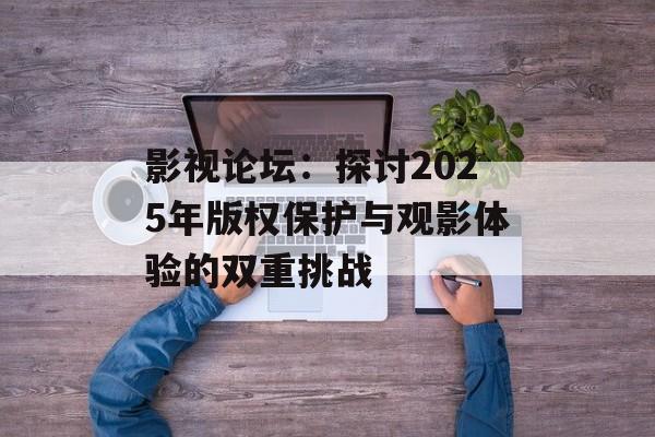影视论坛：探讨2025年版权保护与观影体验的双重挑战-第1张图片-佛山资讯网