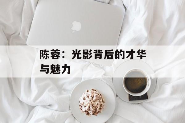 陈蓉:光影背后的才华与魅力-第1张图片-佛山资讯网 陈蓉:光影背后的才华与魅力-第1张图片-佛山资讯网
