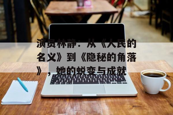 演员林静：从《人民的名义》到《隐秘的角落》，她的蜕变与成就-第1张图片-佛山资讯网