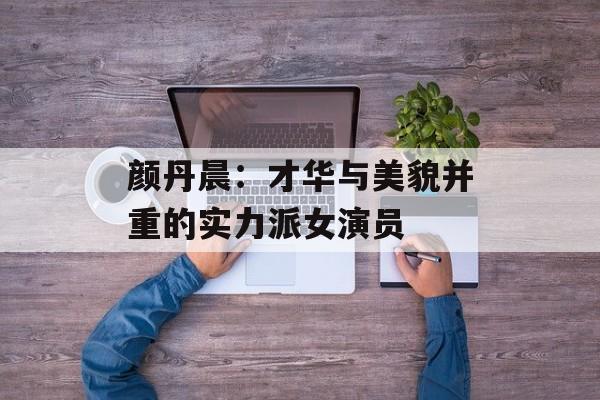 颜丹晨：才华与美貌并重的实力派女演员-第1张图片-佛山资讯网