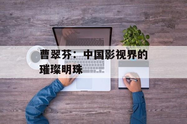 曹翠芬:中国影视界的璀璨明珠-第1张图片-佛山资讯网 曹翠芬:中国影视界的璀璨明珠-第1张图片-佛山资讯网