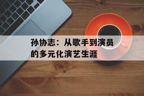 孙协志：从歌手到演员的多元化演艺生涯-第1张图片-佛山资讯网