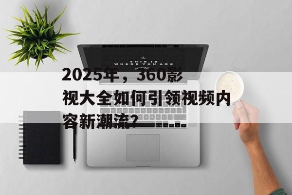 2025年，360影视大全如何引领视频内容新潮流？-第1张图片-佛山资讯网