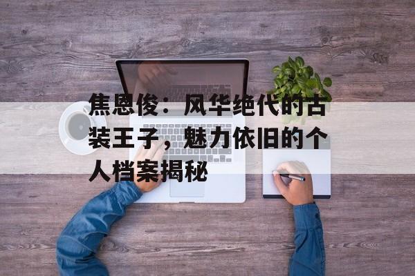 焦恩俊：风华绝代的古装王子，魅力依旧的个人档案揭秘-第1张图片-佛山资讯网
