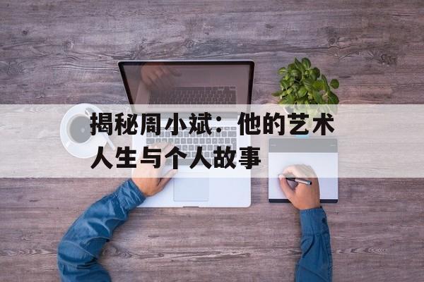 揭秘周小斌：他的艺术人生与个人故事-第1张图片-佛山资讯网