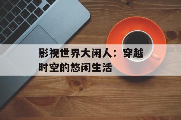 影视世界大闲人:穿越时空的悠闲生活-第1张图片-佛山资讯网 影视世界大闲人:穿越时空的悠闲生活-第1张图片-佛山资讯网