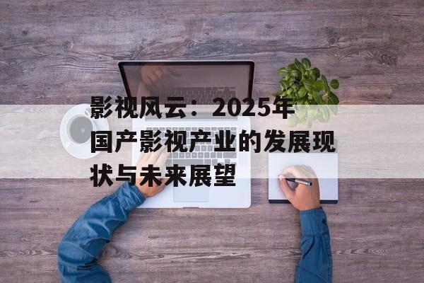 影视风云：2025年国产影视产业的发展现状与未来展望-第1张图片-佛山资讯网