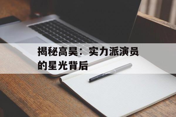 揭秘高昊：实力派演员的星光背后-第1张图片-佛山资讯网