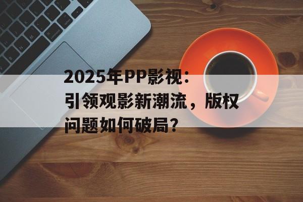 2025年PP影视：引领观影新潮流，版权问题如何破局？-第1张图片-佛山资讯网